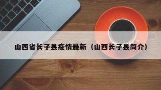 山西省长子县疫情最新（山西长子县简介）