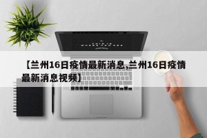 【兰州16日疫情最新消息,兰州16日疫情最新消息视频】