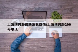 上海博兴路最新消息疫情/上海博兴路200号电话