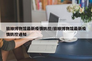 旅顺博物馆最新疫情防控/旅顺博物馆最新疫情防控通知