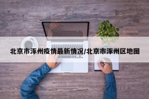 北京市涿州疫情最新情况/北京市涿州区地图
