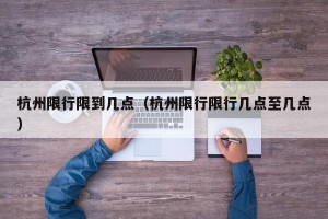 杭州限行限到几点（杭州限行限行几点至几点）
