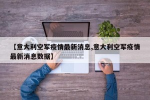 【意大利空军疫情最新消息,意大利空军疫情最新消息数据】