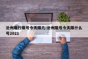 沧州限行限号今天限几:沧州限号今天限什么号2021