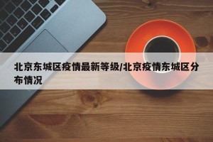 北京东城区疫情最新等级/北京疫情东城区分布情况