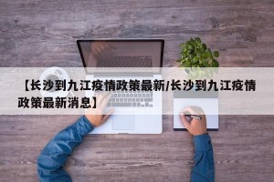 【长沙到九江疫情政策最新/长沙到九江疫情政策最新消息】