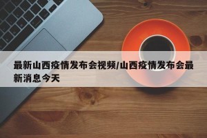 最新山西疫情发布会视频/山西疫情发布会最新消息今天