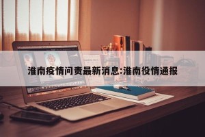 淮南疫情问责最新消息:淮南役情通报