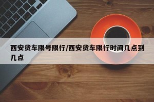 西安货车限号限行/西安货车限行时间几点到几点