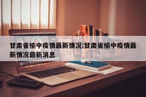 甘肃省榆中疫情最新情况:甘肃省榆中疫情最新情况最新消息