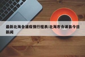 最新北海合浦疫情行程表:北海市合浦县今日新闻