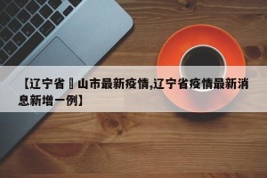 【辽宁省峖山市最新疫情,辽宁省疫情最新消息新增一例】