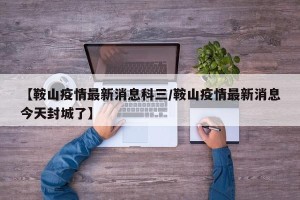 【鞍山疫情最新消息科三/鞍山疫情最新消息今天封城了】