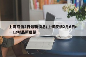 上海疫情2日最新消息/上海疫情2月6日o一12时最新疫情