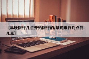 【早晚限行几点开始限行的/早晚限行几点到几点】