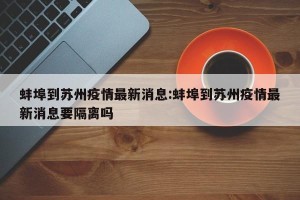 蚌埠到苏州疫情最新消息:蚌埠到苏州疫情最新消息要隔离吗
