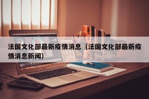 法国文化部最新疫情消息（法国文化部最新疫情消息新闻）