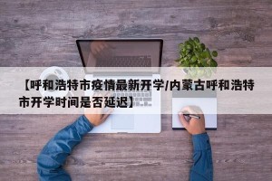 【呼和浩特市疫情最新开学/内蒙古呼和浩特市开学时间是否延迟】