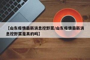 【山东疫情最新消息挖野菜/山东疫情最新消息挖野菜是真的吗】