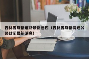 吉林省疫情道路最新管控（吉林省疫情高速公路封闭最新消息）