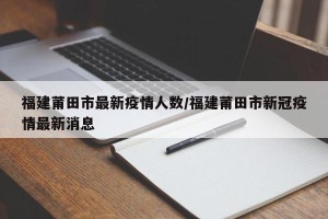 福建莆田市最新疫情人数/福建莆田市新冠疫情最新消息