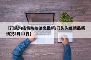 【门头沟疫情防控消息最新/门头沟疫情最新情况2月11日】