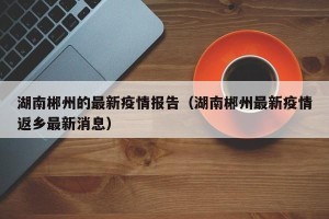 湖南郴州的最新疫情报告（湖南郴州最新疫情返乡最新消息）