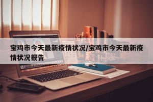 宝鸡市今天最新疫情状况/宝鸡市今天最新疫情状况报告