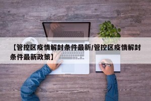 【管控区疫情解封条件最新/管控区疫情解封条件最新政策】