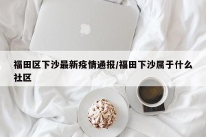 福田区下沙最新疫情通报/福田下沙属于什么社区