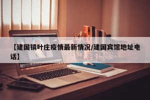 【建国镇叶庄疫情最新情况/建国宾馆地址电话】