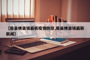 【眉县横渠镇最新疫情防控,眉县横渠镇最新新闻】
