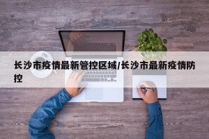 长沙市疫情最新管控区域/长沙市最新疫情防控