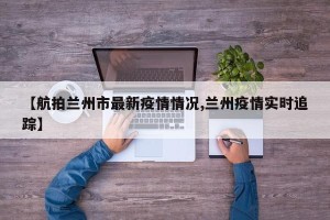 【航拍兰州市最新疫情情况,兰州疫情实时追踪】