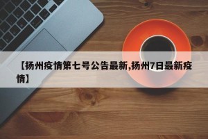 【扬州疫情第七号公告最新,扬州7日最新疫情】