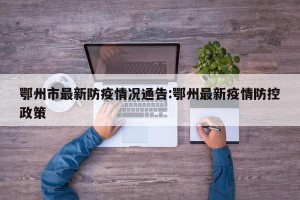鄂州市最新防疫情况通告:鄂州最新疫情防控政策