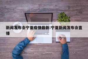 新闻发布会宁夏疫情最新:宁夏新闻发布会直播