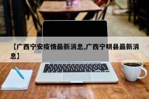 【广西宁安疫情最新消息,广西宁明县最新消息】