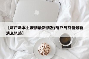 【葫芦岛本土疫情最新情况/葫芦岛疫情最新消息轨迹】