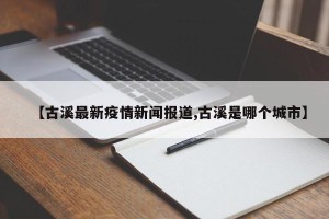 【古溪最新疫情新闻报道,古溪是哪个城市】