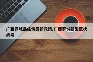 广西罗城县疫情最新政策/广西罗城新型冠状病毒