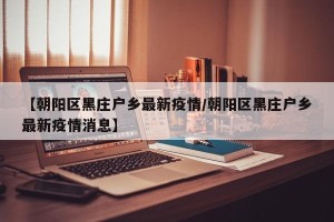 【朝阳区黑庄户乡最新疫情/朝阳区黑庄户乡最新疫情消息】