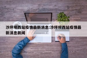 沙坪坝西站疫情最新消息:沙坪坝西站疫情最新消息新闻