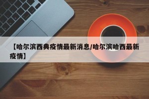 【哈尔滨西典疫情最新消息/哈尔滨哈西最新疫情】