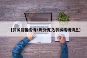 【武威最新疫情3月份情况/武威疫情消息】