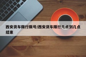 西安货车限行限号/西安货车限行几点到几点结束