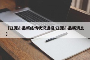 【辽源市最新疫情状况通报/辽源市最新消息】