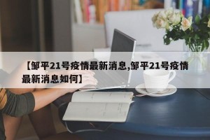 【邹平21号疫情最新消息,邹平21号疫情最新消息如何】