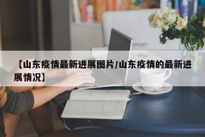 【山东疫情最新进展图片/山东疫情的最新进展情况】