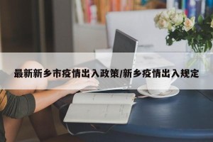 最新新乡市疫情出入政策/新乡疫情出入规定
